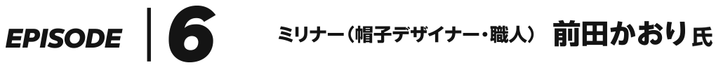 EPISODE 6 ミリナー（帽子デザイナー・職人） 前田かおり 氏
