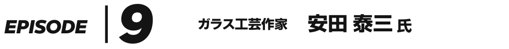 EPISODE 9 ガラス工芸作家 安田泰三 氏