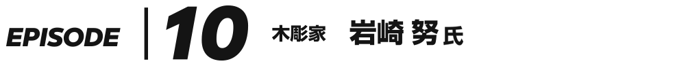 EPISODE 10 木彫家 岩崎努 氏