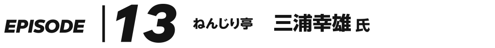 EPISODE 13 ねんじり亭 三浦幸雄 氏