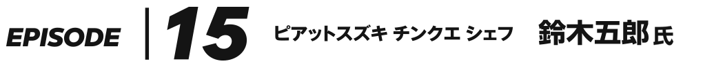 EPISODE 15 ピアットスズキ チンクエ シェフ 鈴木五郎 氏